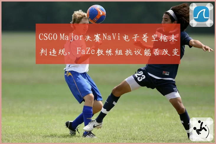 CSGO Major决赛NaVi电子哥空枪未判违规，FaZe教练组抗议能否改变结果？