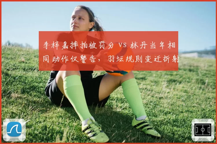 李梓嘉摔拍被罚分 vs 林丹当年相同动作仅警告,羽坛规则变迁折射时代差异