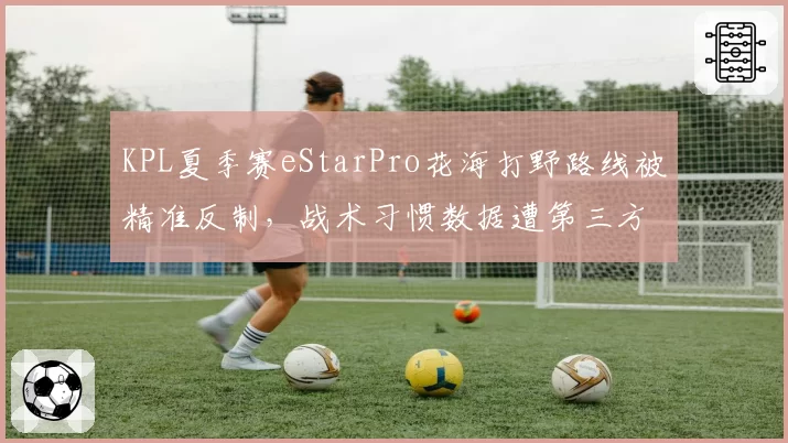 KPL夏季赛eStarPro花海打野路线被精准反制,战术习惯数据遭第三方平台售卖