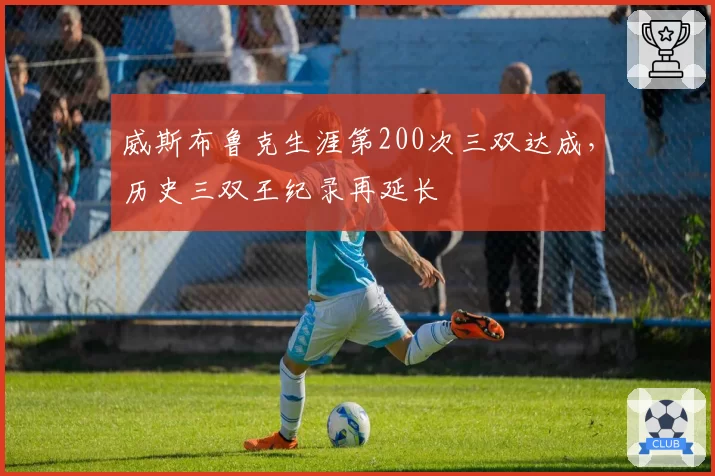 威斯布鲁克生涯第200次三双达成,历史三双王纪录再延长