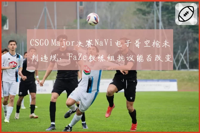 CSGO Major决赛NaVi电子哥空枪未判违规，FaZe教练组抗议能否改变结果？