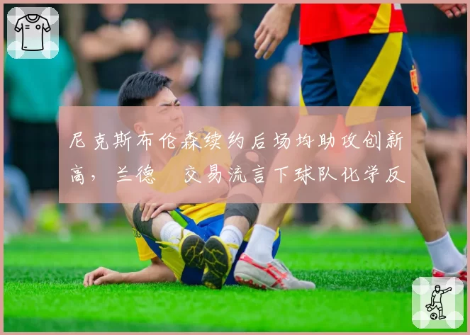 尼克斯布伦森续约后场均助攻创新高，兰德爾交易流言下球队化学反应存疑