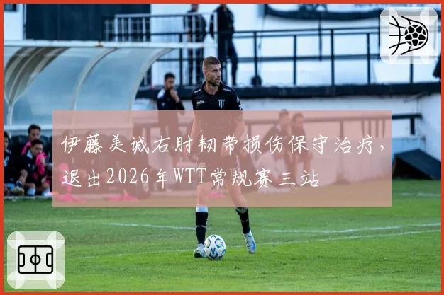 伊藤美诚右肘韧带损伤保守治疗，退出2026年WTT常规赛三站