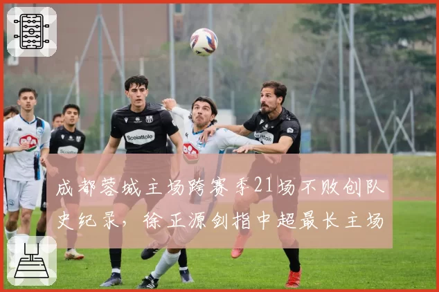 成都蓉城主场跨赛季21场不败创队史纪录，徐正源剑指中超最长主场不败金身