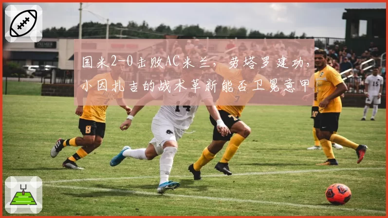 国米2-0击败AC米兰，劳塔罗建功，小因扎吉的战术革新能否卫冕意甲？