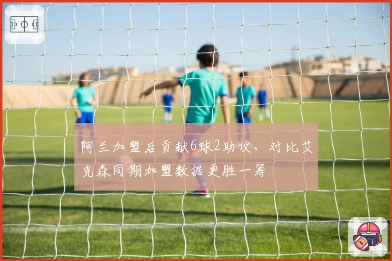 阿兰加盟后贡献6球2助攻,对比艾克森同期加盟数据更胜一筹