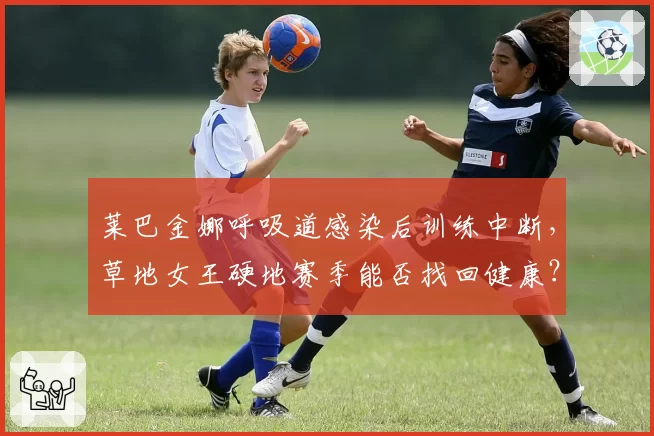 莱巴金娜呼吸道感染后训练中断，草地女王硬地赛季能否找回健康？