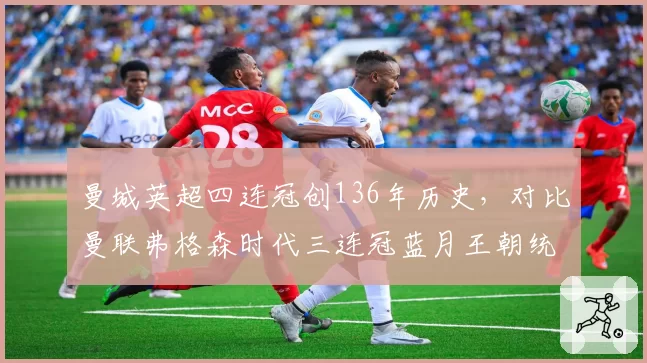 曼城英超四连冠创136年历史，对比曼联弗格森时代三连冠蓝月王朝统治力更强