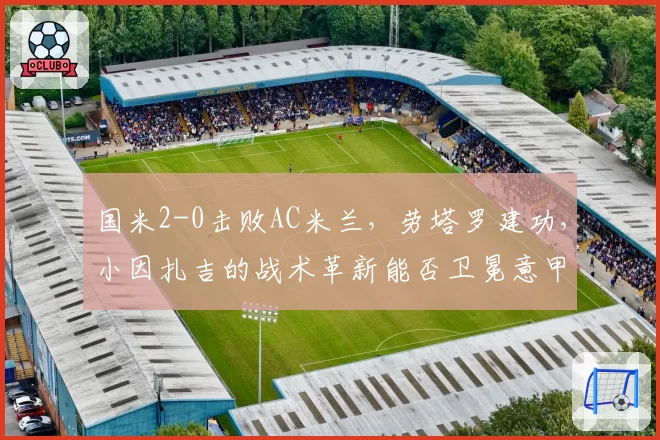 国米2-0击败AC米兰，劳塔罗建功，小因扎吉的战术革新能否卫冕意甲？