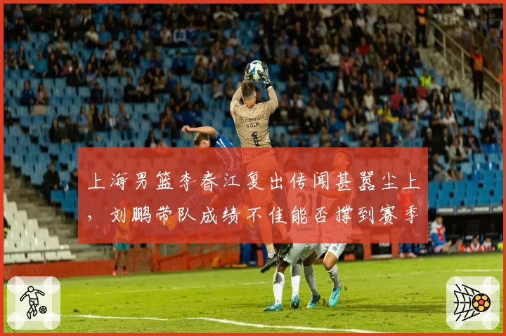 上海男篮李春江复出传闻甚嚣尘上,刘鹏带队成绩不佳能否撑到赛季末?