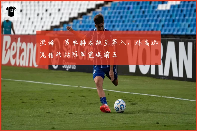 梁靖崑男单排名跌至第八,林高远凭借两站冠军重返前五