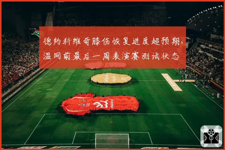 德约科维奇膝伤恢复进度超预期,温网前最后一周表演赛测试状态
