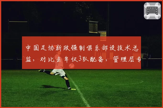 中国足协新政强制俱乐部设技术总监,对比去年仅3队配备,管理层专业化进程加速