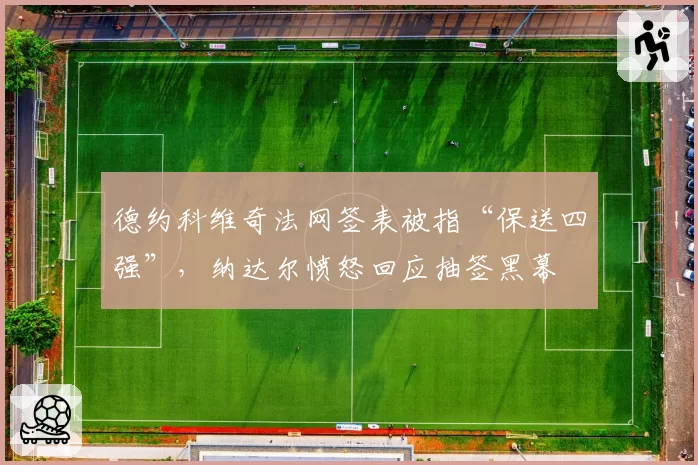 德约科维奇法网签表被指“保送四强”，纳达尔愤怒回应抽签黑幕