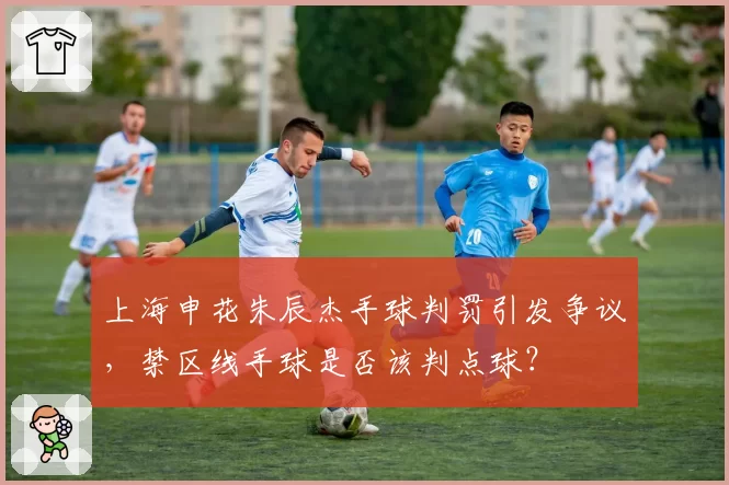 上海申花朱辰杰手球判罚引发争议,禁区线手球是否该判点球?