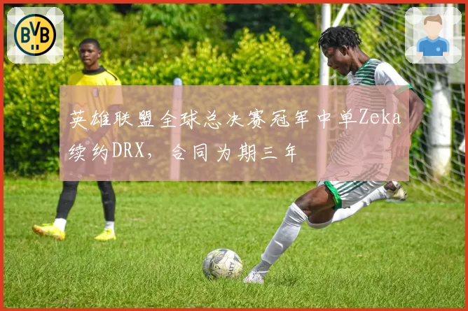 英雄联盟全球总决赛冠军中单Zeka续约DRX，合同为期三年