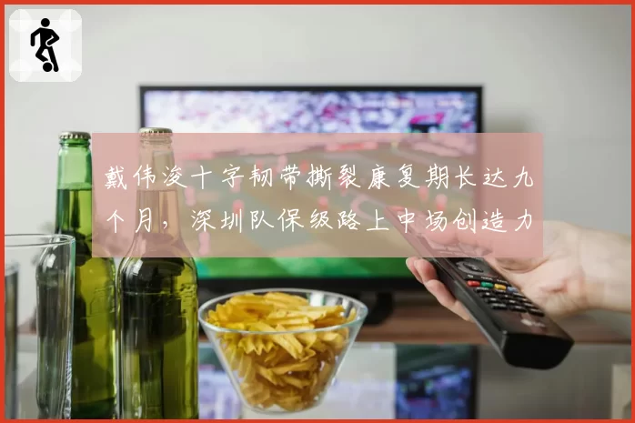 戴伟浚十字韧带撕裂康复期长达九个月，深圳队保级路上中场创造力何以为继？