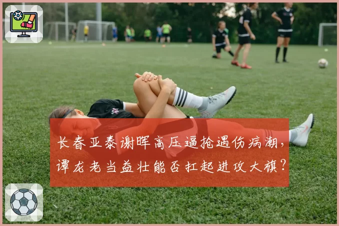 长春亚泰谢晖高压逼抢遇伤病潮，谭龙老当益壮能否扛起进攻大旗？