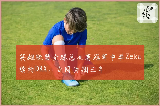 英雄联盟全球总决赛冠军中单Zeka续约DRX，合同为期三年