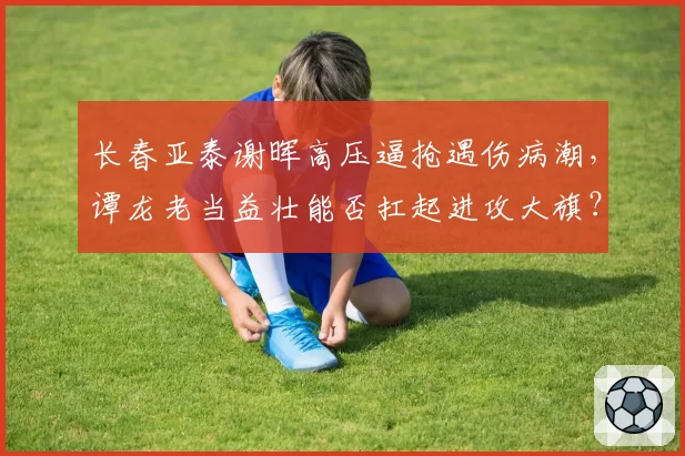 长春亚泰谢晖高压逼抢遇伤病潮，谭龙老当益壮能否扛起进攻大旗？