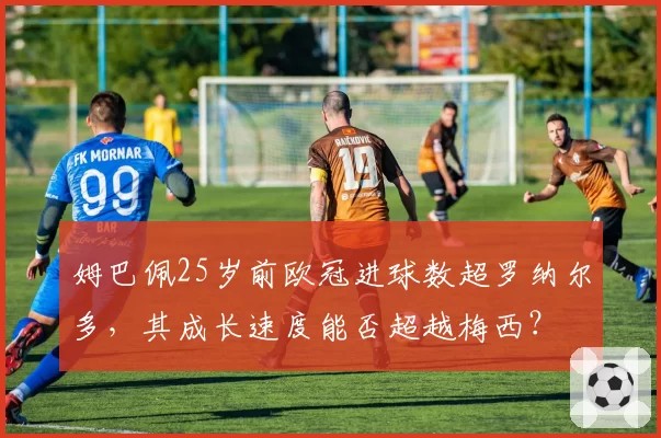 姆巴佩25岁前欧冠进球数超罗纳尔多,其成长速度能否超越梅西?