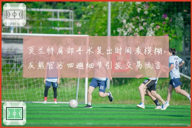 莫兰特肩部手术复出时间表模糊，灰熊官方回避细节引发交易流言
