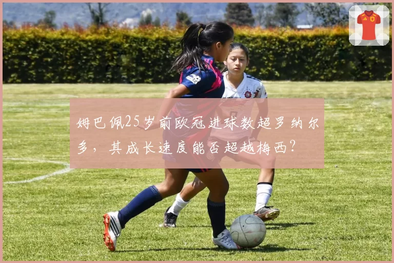 姆巴佩25岁前欧冠进球数超罗纳尔多,其成长速度能否超越梅西?