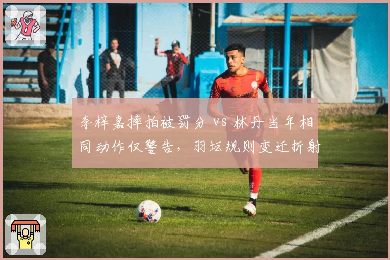 李梓嘉摔拍被罚分 vs 林丹当年相同动作仅警告，羽坛规则变迁折射时代差异