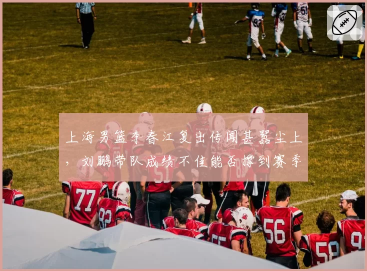 上海男篮李春江复出传闻甚嚣尘上，刘鹏带队成绩不佳能否撑到赛季末？