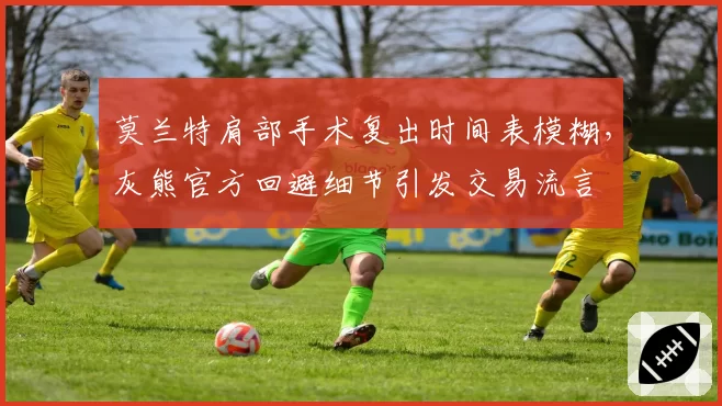 莫兰特肩部手术复出时间表模糊，灰熊官方回避细节引发交易流言