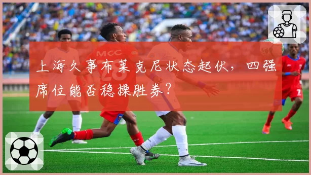 上海久事布莱克尼状态起伏，四强席位能否稳操胜券？
