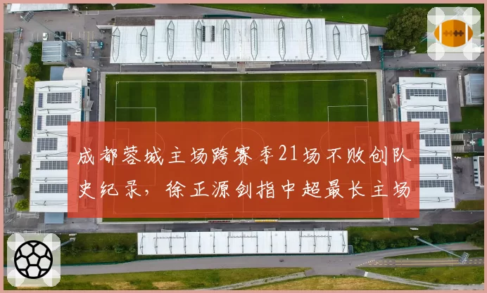 成都蓉城主场跨赛季21场不败创队史纪录，徐正源剑指中超最长主场不败金身