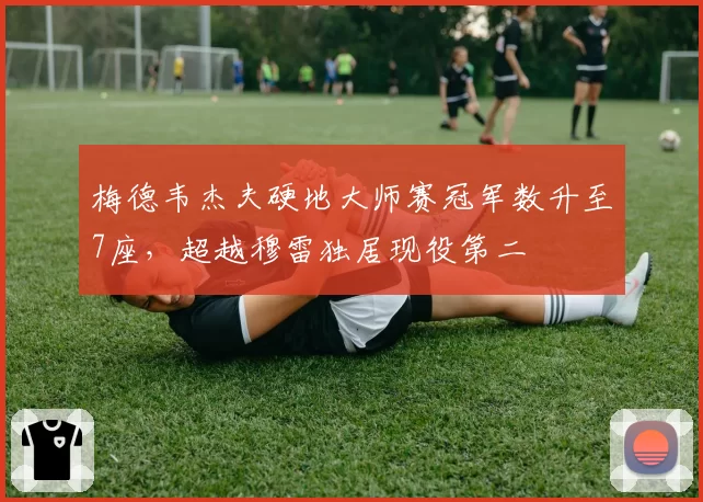 梅德韦杰夫硬地大师赛冠军数升至7座，超越穆雷独居现役第二